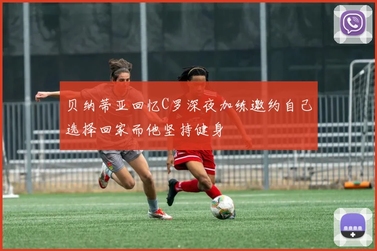 贝纳蒂亚回忆C罗深夜加练邀约自己选择回家而他坚持健身