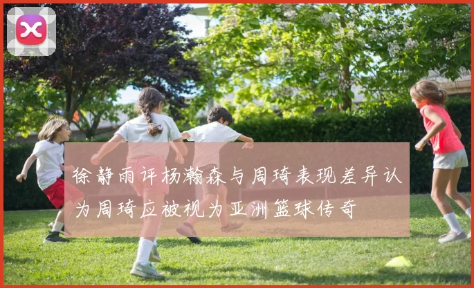 徐静雨评杨瀚森与周琦表现差异认为周琦应被视为亚洲篮球传奇