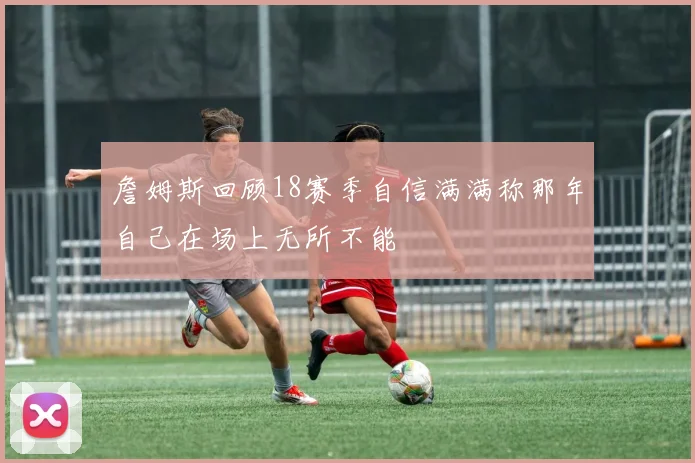 詹姆斯回顾18赛季自信满满称那年自己在场上无所不能