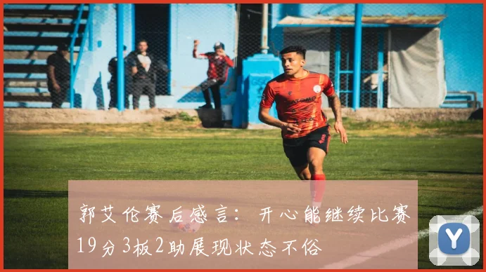 郭艾伦赛后感言：开心能继续比赛19分3板2助展现状态不俗