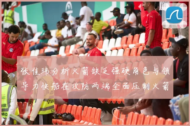 张佳玮分析火箭缺乏强硬角色与领导力快船在攻防两端全面压制火箭表现