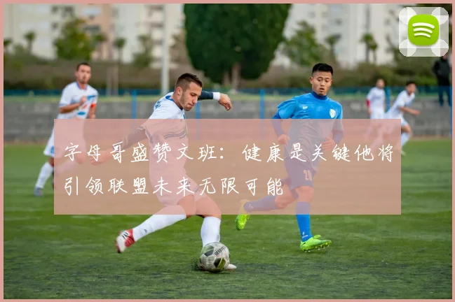 字母哥盛赞文班：健康是关键他将引领联盟未来无限可能
