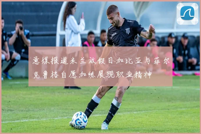 意媒报道米兰放假日加比亚与菲尔克鲁格自愿加练展现职业精神