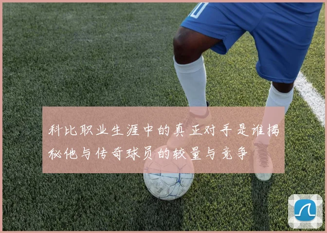 科比职业生涯中的真正对手是谁揭秘他与传奇球员的较量与竞争