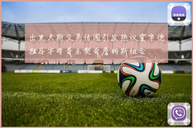 出里夫斯交易传闻引发热议霍华德推荐字母哥东契奇詹姆斯组合