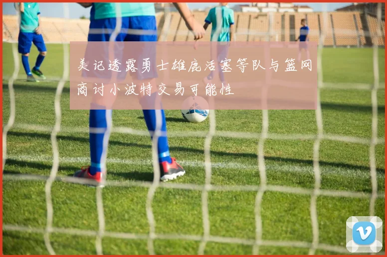 美记透露勇士雄鹿活塞等队与篮网商讨小波特交易可能性