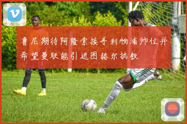鲁尼期待阿隆索接手利物浦帅位并希望曼联能引进图赫尔执教