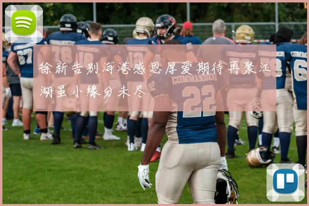 徐新告别海港感恩厚爱期待再聚江湖虽小缘分未尽