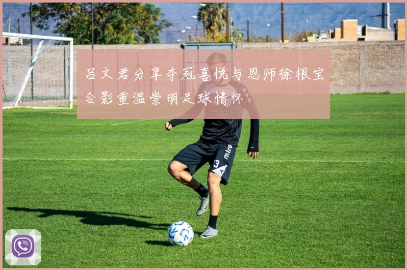 吕文君分享夺冠喜悦与恩师徐根宝合影重温崇明足球情怀