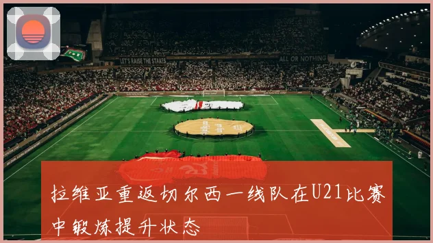 拉维亚重返切尔西一线队在U21比赛中锻炼提升状态