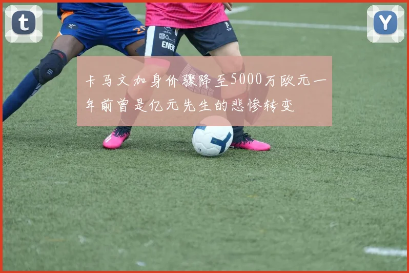 卡马文加身价骤降至5000万欧元一年前曾是亿元先生的悲惨转变