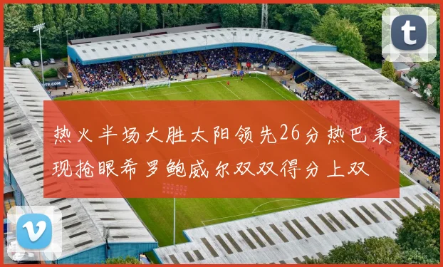热火半场大胜太阳领先26分热巴表现抢眼希罗鲍威尔双双得分上双