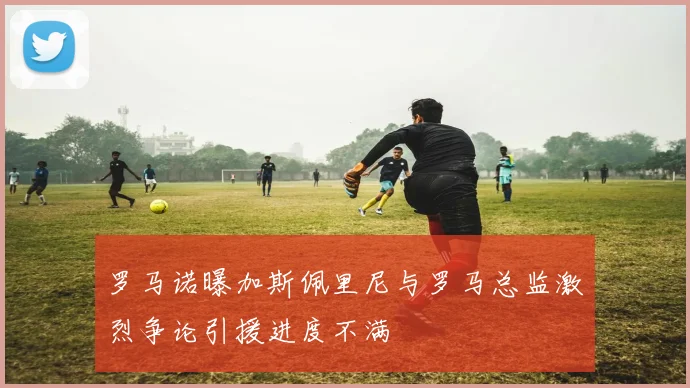 罗马诺曝加斯佩里尼与罗马总监激烈争论引援进度不满
