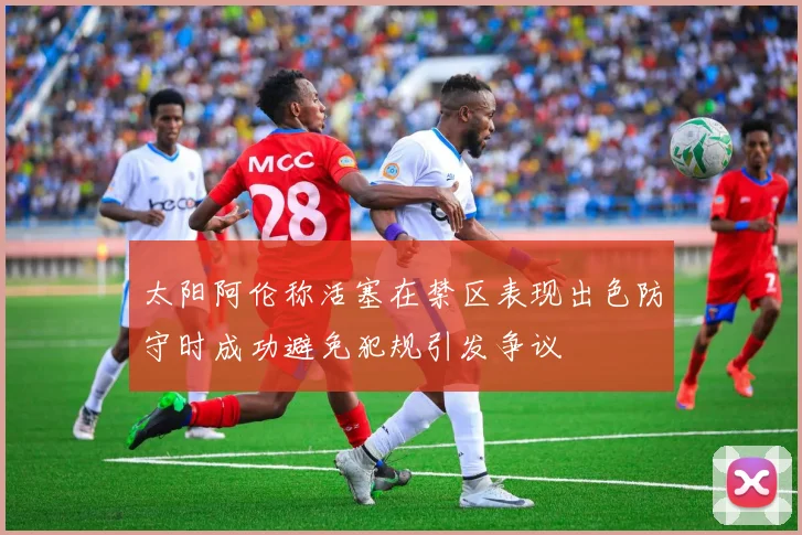 太阳阿伦称活塞在禁区表现出色防守时成功避免犯规引发争议