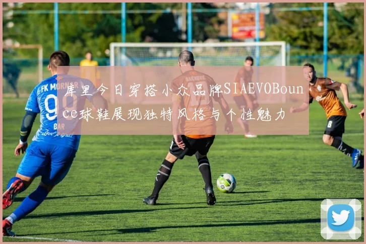 库里今日穿搭小众品牌SIAEVOBounce球鞋展现独特风格与个性魅力