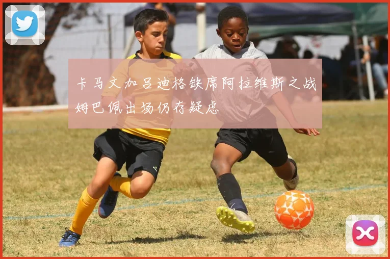 卡马文加吕迪格缺席阿拉维斯之战姆巴佩出场仍存疑虑