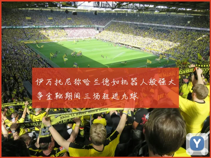 伊万托尼称哈兰德如机器人般强大争金靴期间三场狂进九球