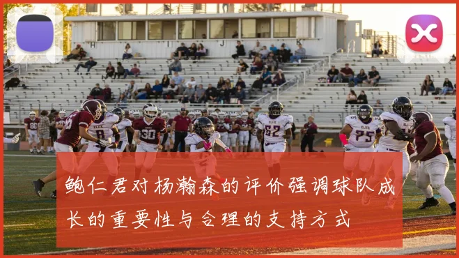 鲍仁君对杨瀚森的评价强调球队成长的重要性与合理的支持方式