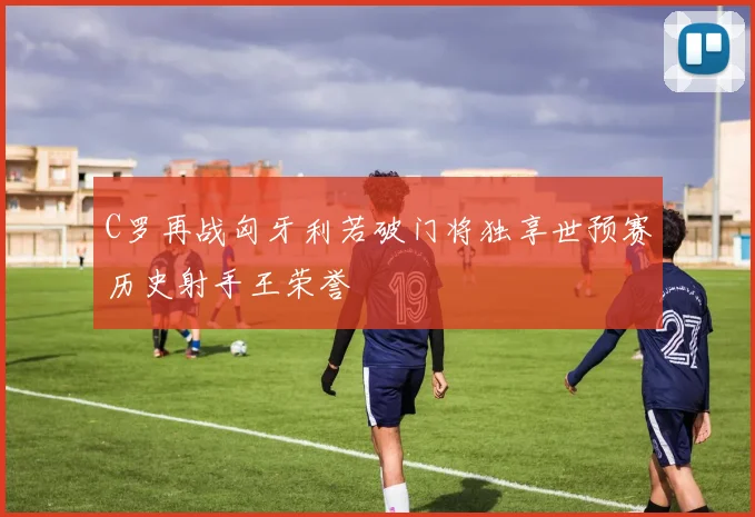 C罗再战匈牙利若破门将独享世预赛历史射手王荣誉