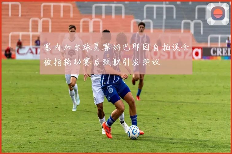 塞内加尔球员赛姆巴耶因自拍误会被指抢劫赛后致歉引发热议