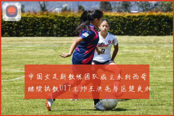 中国女足新教练团队成立米利西奇继续执教U17主帅王洪亮与区楚良加盟