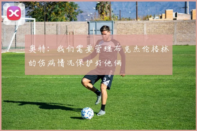 奥特：我们需要管理布克杰伦格林的伤病情况保护好他俩