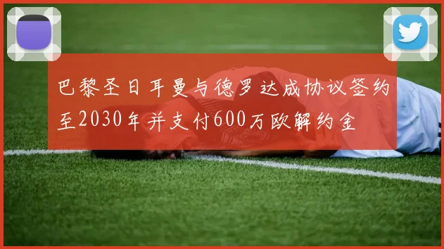 巴黎圣日耳曼与德罗达成协议签约至2030年并支付600万欧解约金