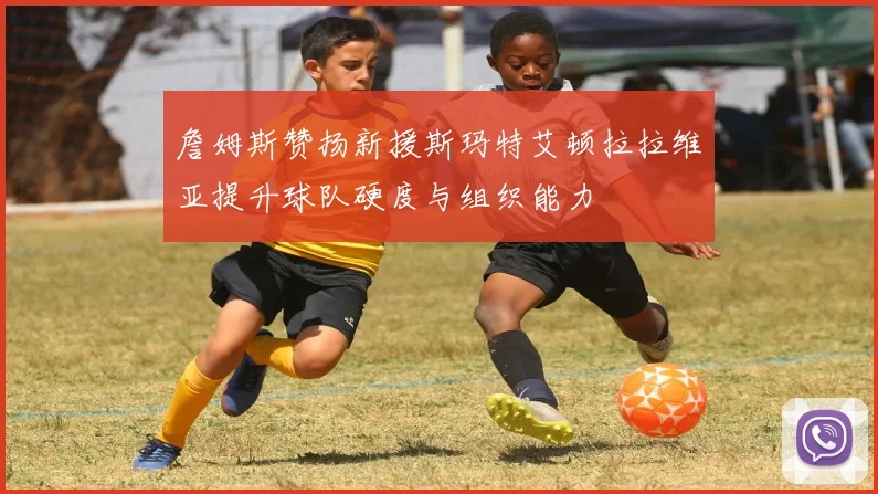 詹姆斯赞扬新援斯玛特艾顿拉拉维亚提升球队硬度与组织能力