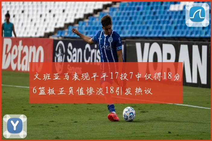 文班亚马表现平平17投7中仅得18分6篮板正负值惨淡18引发热议