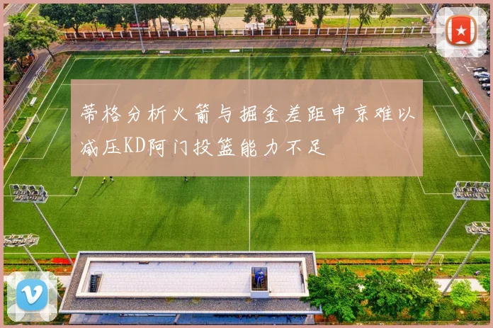 蒂格分析火箭与掘金差距申京难以减压KD阿门投篮能力不足