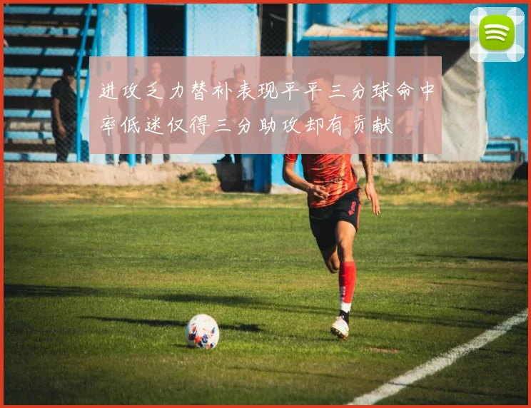 进攻乏力替补表现平平三分球命中率低迷仅得三分助攻却有贡献