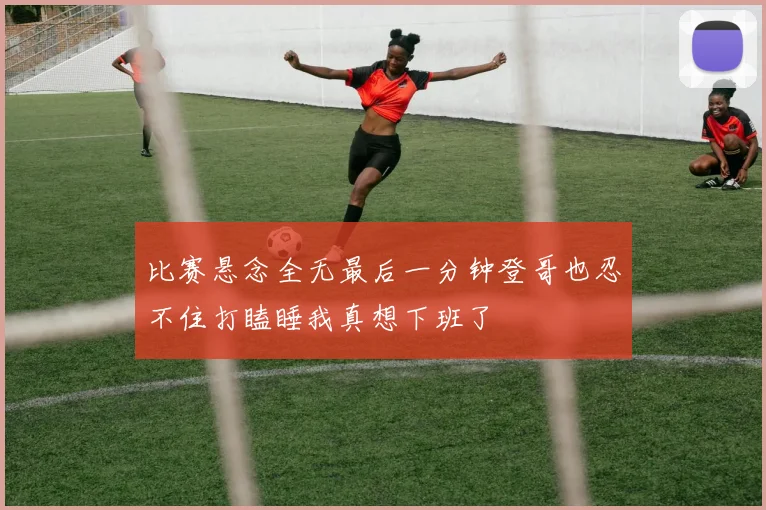 比赛悬念全无最后一分钟登哥也忍不住打瞌睡我真想下班了