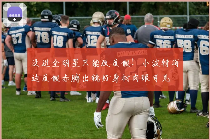 没进全明星只能改度假！小波特海边度假赤膊出镜好身材肉眼可见